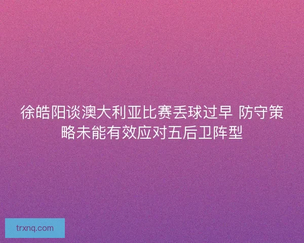 徐皓阳谈澳大利亚比赛丢球过早 防守策略未能有效应对五后卫阵型