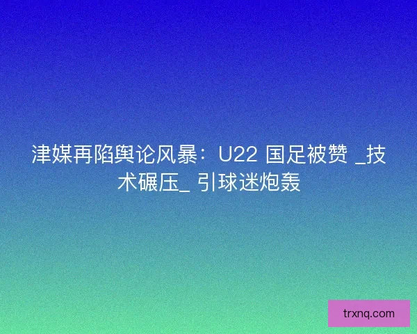 津媒再陷舆论风暴：U22 国足被赞 _技术碾压_ 引球迷炮轰
