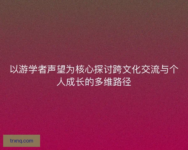 以游学者声望为核心探讨跨文化交流与个人成长的多维路径