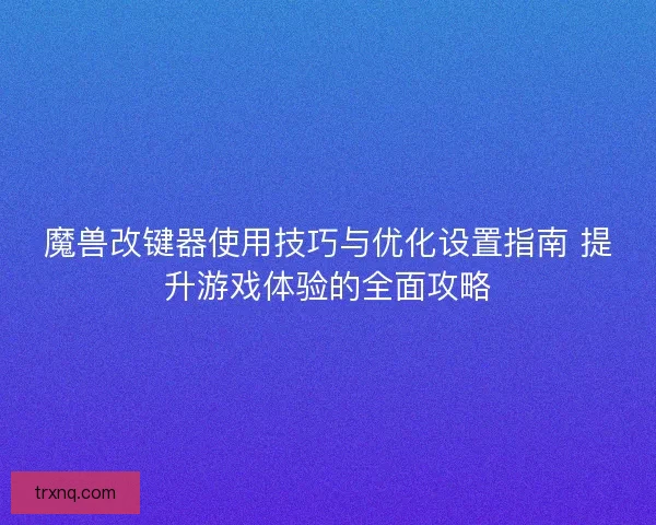 魔兽改键器使用技巧与优化设置指南 提升游戏体验的全面攻略