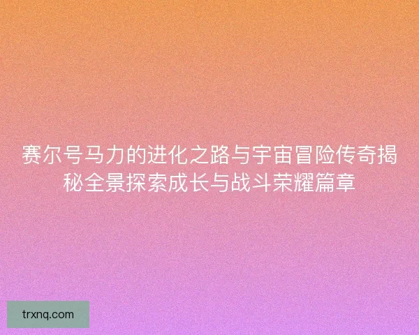 赛尔号马力的进化之路与宇宙冒险传奇揭秘全景探索成长与战斗荣耀篇章