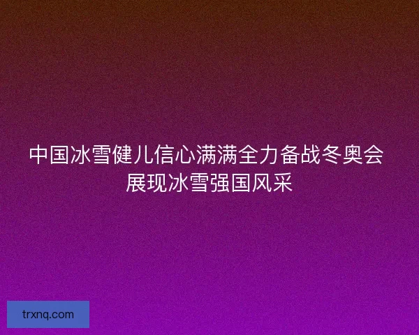中国冰雪健儿信心满满全力备战冬奥会 展现冰雪强国风采