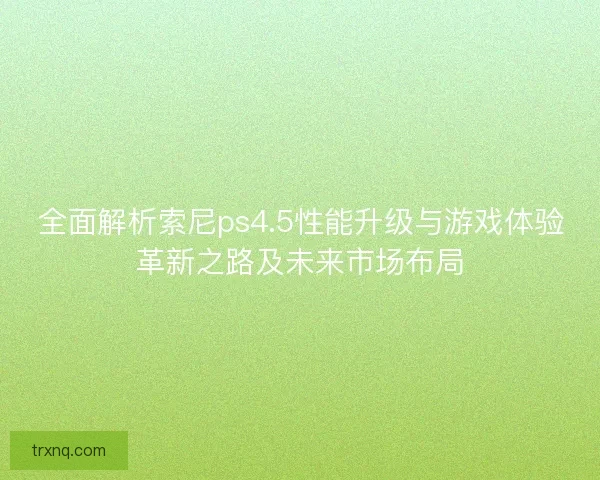 全面解析索尼ps4.5性能升级与游戏体验革新之路及未来市场布局