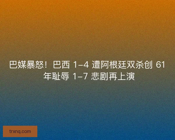 巴媒暴怒！巴西 1-4 遭阿根廷双杀创 61 年耻辱 1-7 悲剧再上演