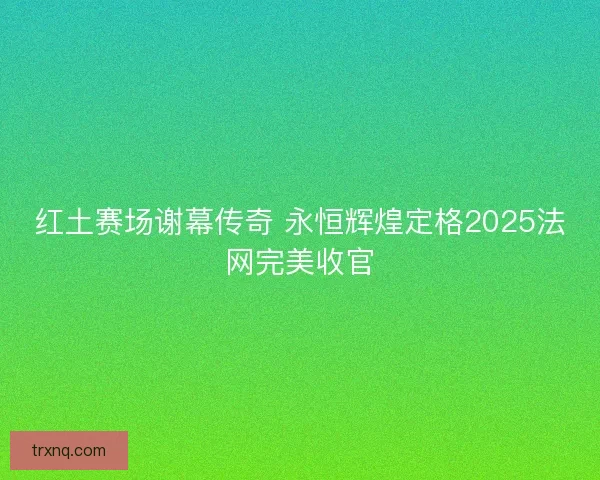 红土赛场谢幕传奇 永恒辉煌定格2025法网完美收官