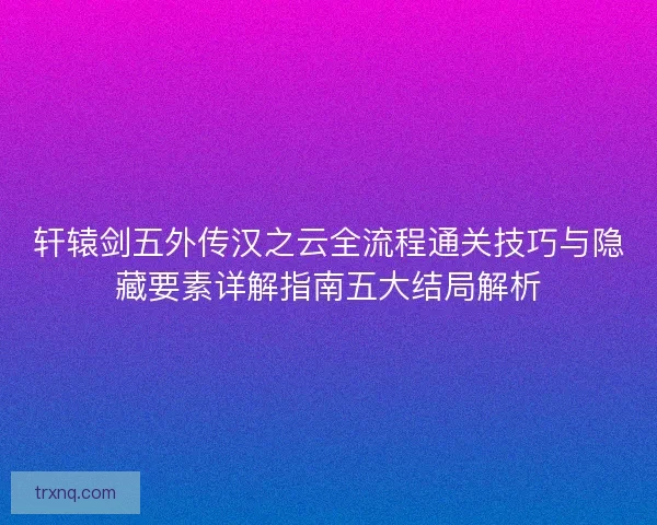 轩辕剑五外传汉之云全流程通关技巧与隐藏要素详解指南五大结局解析