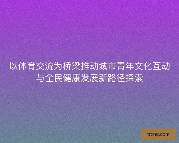 以体育交流为桥梁推动城市青年文化互动与全民健康发展新路径探索