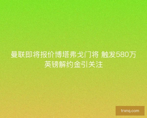 曼联即将报价博塔弗戈门将 触发580万英镑解约金引关注