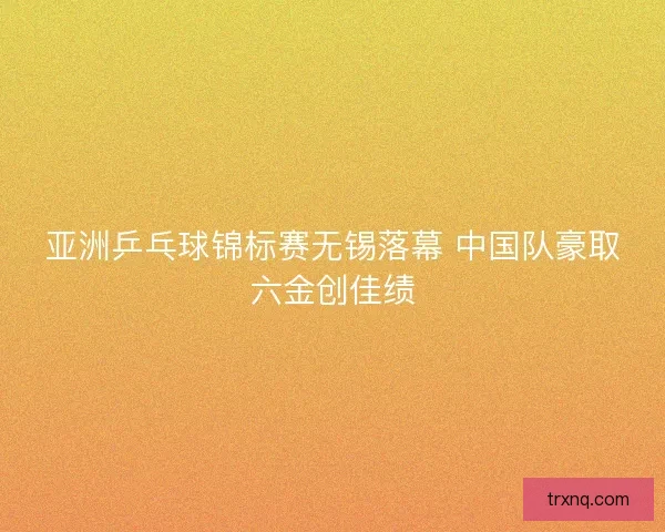 亚洲乒乓球锦标赛无锡落幕 中国队豪取六金创佳绩