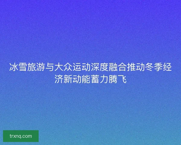 冰雪旅游与大众运动深度融合推动冬季经济新动能蓄力腾飞