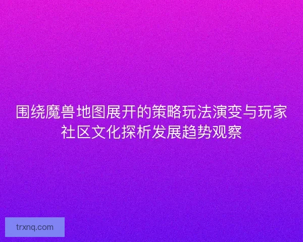围绕魔兽地图展开的策略玩法演变与玩家社区文化探析发展趋势观察
