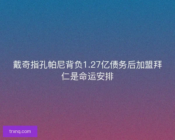 戴奇指孔帕尼背负1.27亿债务后加盟拜仁是命运安排