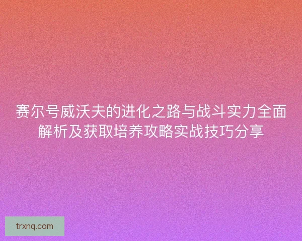 赛尔号威沃夫的进化之路与战斗实力全面解析及获取培养攻略实战技巧分享