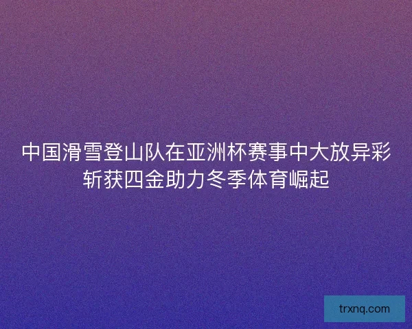 中国滑雪登山队在亚洲杯赛事中大放异彩斩获四金助力冬季体育崛起