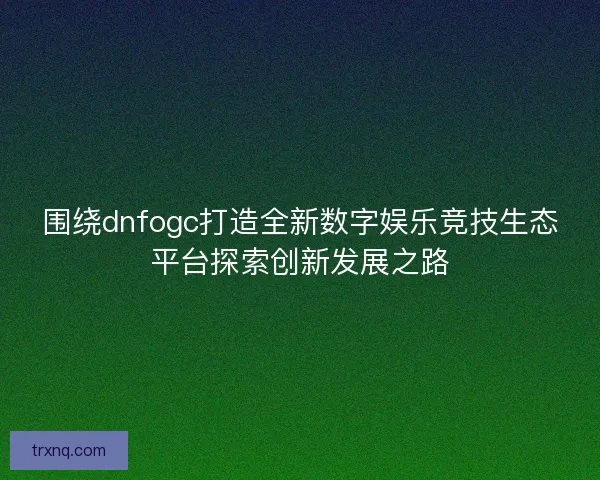 围绕dnfogc打造全新数字娱乐竞技生态平台探索创新发展之路