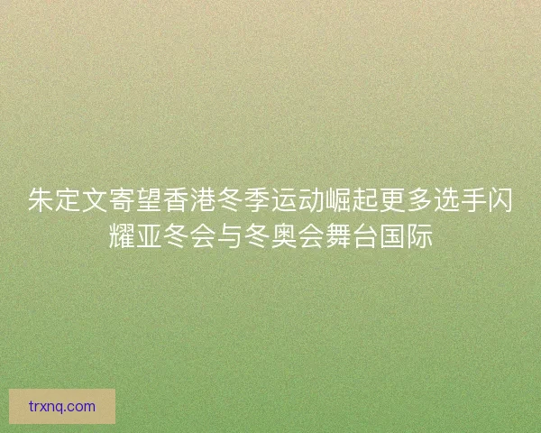 朱定文寄望香港冬季运动崛起更多选手闪耀亚冬会与冬奥会舞台国际