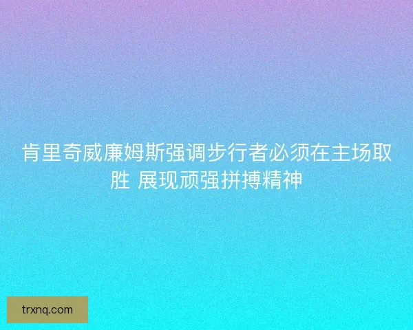 肯里奇威廉姆斯强调步行者必须在主场取胜 展现顽强拼搏精神
