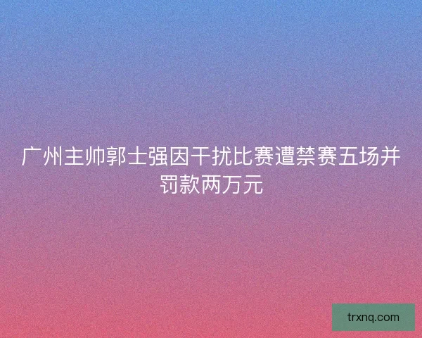 广州主帅郭士强因干扰比赛遭禁赛五场并罚款两万元