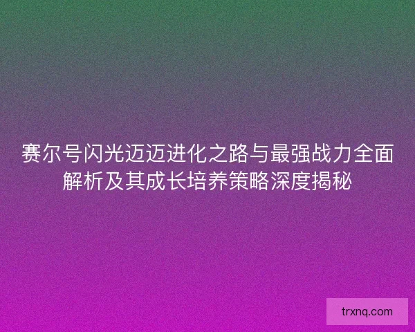 赛尔号闪光迈迈进化之路与最强战力全面解析及其成长培养策略深度揭秘
