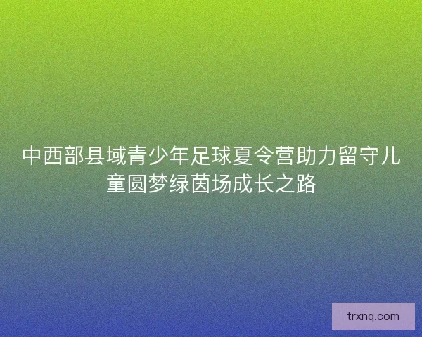 中西部县域青少年足球夏令营助力留守儿童圆梦绿茵场成长之路