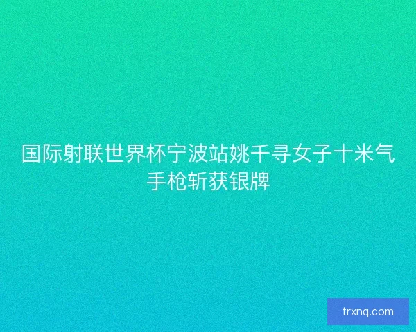 国际射联世界杯宁波站姚千寻女子十米气手枪斩获银牌